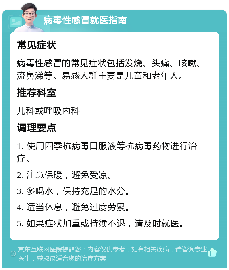 病毒性感冒就医指南 常见症状 病毒性感冒的常见症状包括发烧、头痛、咳嗽、流鼻涕等。易感人群主要是儿童和老年人。 推荐科室 儿科或呼吸内科 调理要点 1. 使用四季抗病毒口服液等抗病毒药物进行治疗。 2. 注意保暖，避免受凉。 3. 多喝水，保持充足的水分。 4. 适当休息，避免过度劳累。 5. 如果症状加重或持续不退，请及时就医。