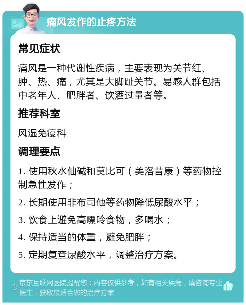 痛风发作的止疼方法 常见症状 痛风是一种代谢性疾病，主要表现为关节红、肿、热、痛，尤其是大脚趾关节。易感人群包括中老年人、肥胖者、饮酒过量者等。 推荐科室 风湿免疫科 调理要点 1. 使用秋水仙碱和莫比可（美洛昔康）等药物控制急性发作； 2. 长期使用非布司他等药物降低尿酸水平； 3. 饮食上避免高嘌呤食物，多喝水； 4. 保持适当的体重，避免肥胖； 5. 定期复查尿酸水平，调整治疗方案。