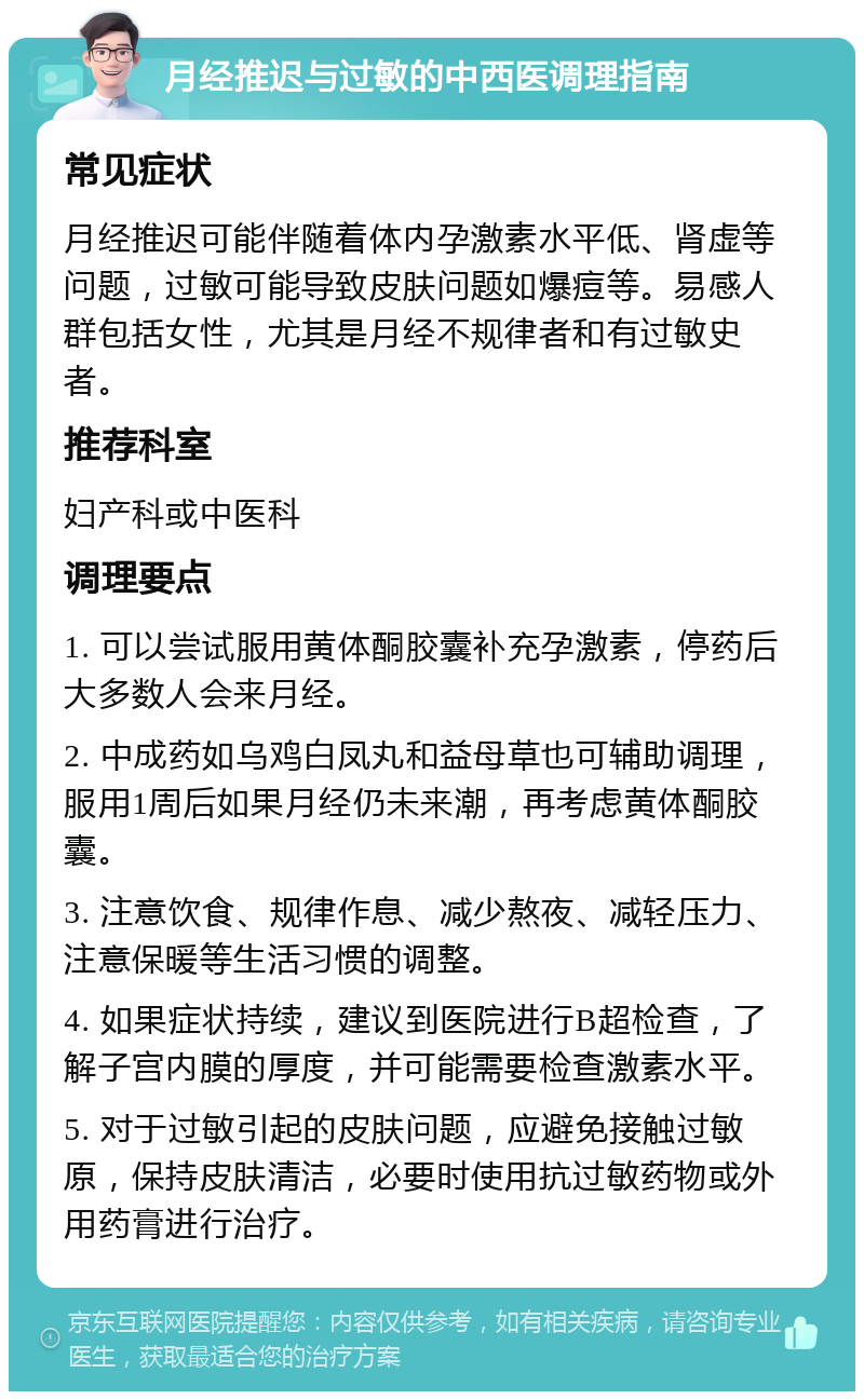 月经推迟与过敏的中西医调理指南 常见症状 月经推迟可能伴随着体内孕激素水平低、肾虚等问题，过敏可能导致皮肤问题如爆痘等。易感人群包括女性，尤其是月经不规律者和有过敏史者。 推荐科室 妇产科或中医科 调理要点 1. 可以尝试服用黄体酮胶囊补充孕激素，停药后大多数人会来月经。 2. 中成药如乌鸡白凤丸和益母草也可辅助调理，服用1周后如果月经仍未来潮，再考虑黄体酮胶囊。 3. 注意饮食、规律作息、减少熬夜、减轻压力、注意保暖等生活习惯的调整。 4. 如果症状持续，建议到医院进行B超检查，了解子宫内膜的厚度，并可能需要检查激素水平。 5. 对于过敏引起的皮肤问题，应避免接触过敏原，保持皮肤清洁，必要时使用抗过敏药物或外用药膏进行治疗。