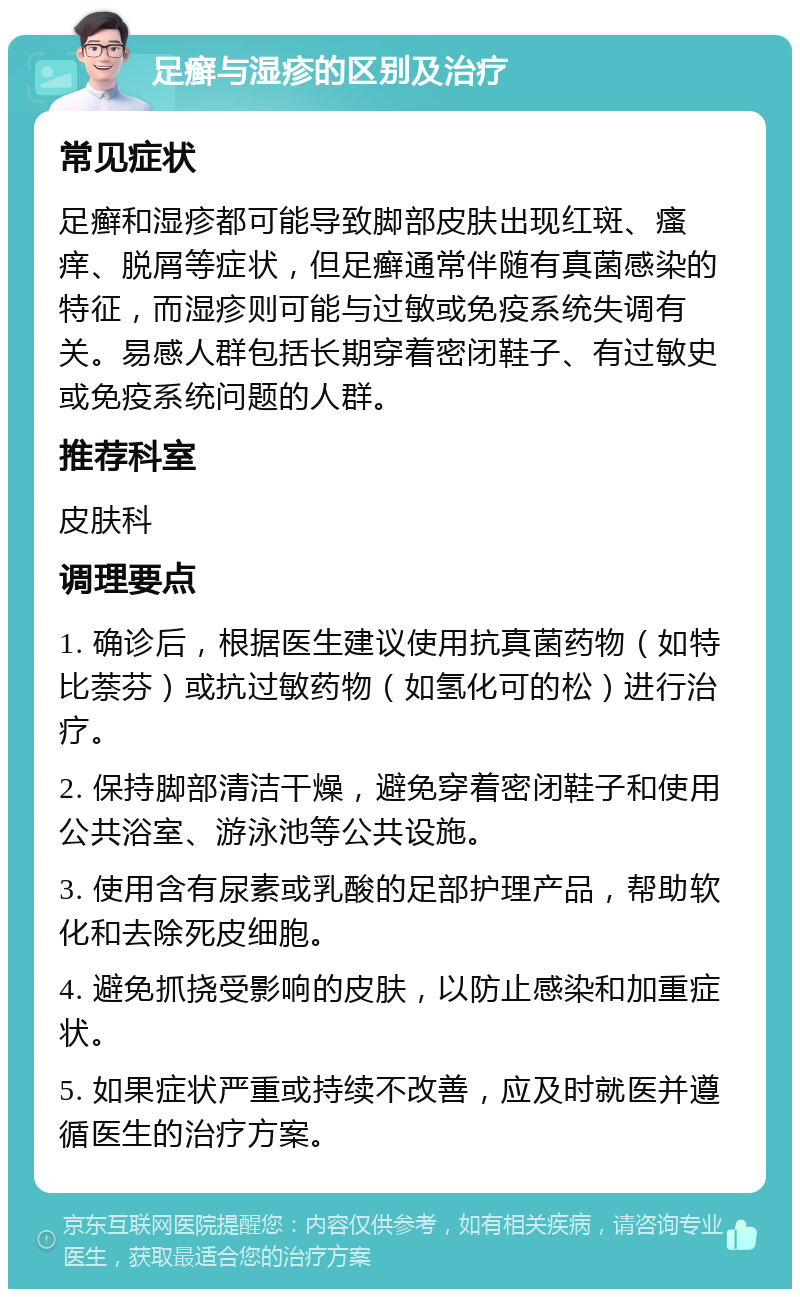 足癣与湿疹的区别及治疗 常见症状 足癣和湿疹都可能导致脚部皮肤出现红斑、瘙痒、脱屑等症状，但足癣通常伴随有真菌感染的特征，而湿疹则可能与过敏或免疫系统失调有关。易感人群包括长期穿着密闭鞋子、有过敏史或免疫系统问题的人群。 推荐科室 皮肤科 调理要点 1. 确诊后，根据医生建议使用抗真菌药物（如特比萘芬）或抗过敏药物（如氢化可的松）进行治疗。 2. 保持脚部清洁干燥，避免穿着密闭鞋子和使用公共浴室、游泳池等公共设施。 3. 使用含有尿素或乳酸的足部护理产品，帮助软化和去除死皮细胞。 4. 避免抓挠受影响的皮肤，以防止感染和加重症状。 5. 如果症状严重或持续不改善，应及时就医并遵循医生的治疗方案。