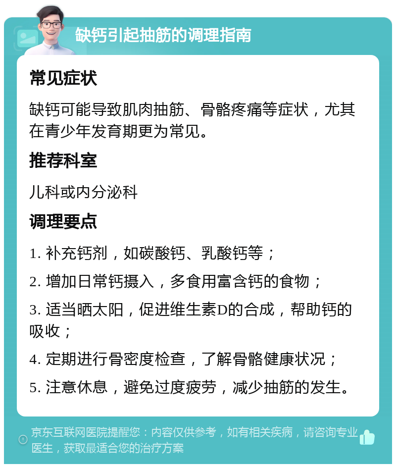 缺钙引起抽筋的调理指南 常见症状 缺钙可能导致肌肉抽筋、骨骼疼痛等症状，尤其在青少年发育期更为常见。 推荐科室 儿科或内分泌科 调理要点 1. 补充钙剂，如碳酸钙、乳酸钙等； 2. 增加日常钙摄入，多食用富含钙的食物； 3. 适当晒太阳，促进维生素D的合成，帮助钙的吸收； 4. 定期进行骨密度检查，了解骨骼健康状况； 5. 注意休息，避免过度疲劳，减少抽筋的发生。