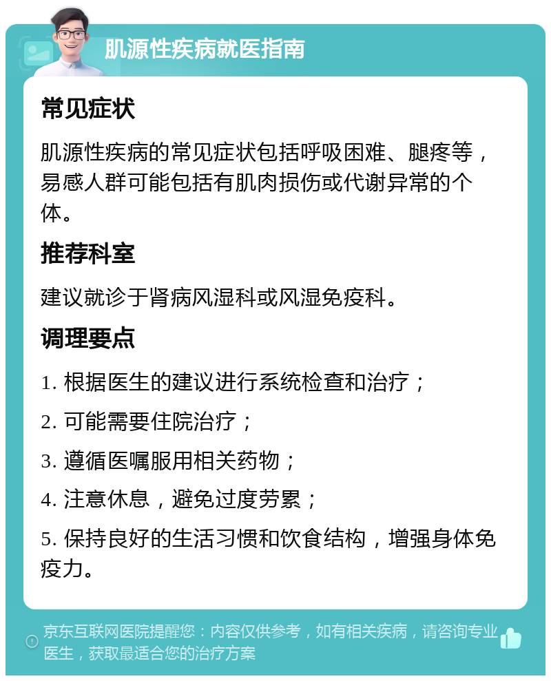 肌源性疾病就医指南 常见症状 肌源性疾病的常见症状包括呼吸困难、腿疼等，易感人群可能包括有肌肉损伤或代谢异常的个体。 推荐科室 建议就诊于肾病风湿科或风湿免疫科。 调理要点 1. 根据医生的建议进行系统检查和治疗； 2. 可能需要住院治疗； 3. 遵循医嘱服用相关药物； 4. 注意休息，避免过度劳累； 5. 保持良好的生活习惯和饮食结构，增强身体免疫力。