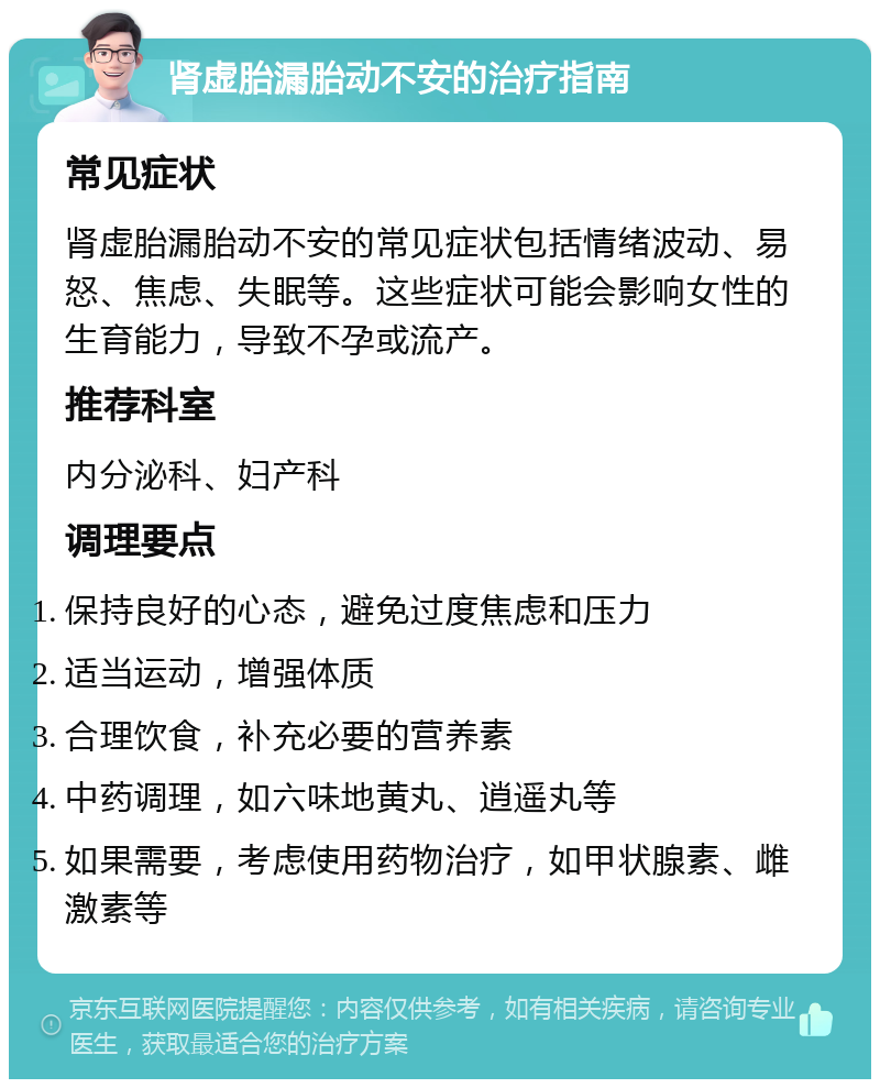 肾虚胎漏胎动不安的治疗指南 常见症状 肾虚胎漏胎动不安的常见症状包括情绪波动、易怒、焦虑、失眠等。这些症状可能会影响女性的生育能力，导致不孕或流产。 推荐科室 内分泌科、妇产科 调理要点 保持良好的心态，避免过度焦虑和压力 适当运动，增强体质 合理饮食，补充必要的营养素 中药调理，如六味地黄丸、逍遥丸等 如果需要，考虑使用药物治疗，如甲状腺素、雌激素等