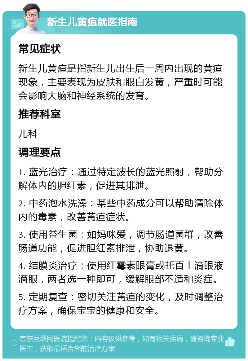 新生儿黄疸就医指南 常见症状 新生儿黄疸是指新生儿出生后一周内出现的黄疸现象，主要表现为皮肤和眼白发黄，严重时可能会影响大脑和神经系统的发育。 推荐科室 儿科 调理要点 1. 蓝光治疗：通过特定波长的蓝光照射，帮助分解体内的胆红素，促进其排泄。 2. 中药泡水洗澡：某些中药成分可以帮助清除体内的毒素，改善黄疸症状。 3. 使用益生菌：如妈咪爱，调节肠道菌群，改善肠道功能，促进胆红素排泄，协助退黄。 4. 结膜炎治疗：使用红霉素眼膏或托百士滴眼液滴眼，两者选一种即可，缓解眼部不适和炎症。 5. 定期复查：密切关注黄疸的变化，及时调整治疗方案，确保宝宝的健康和安全。