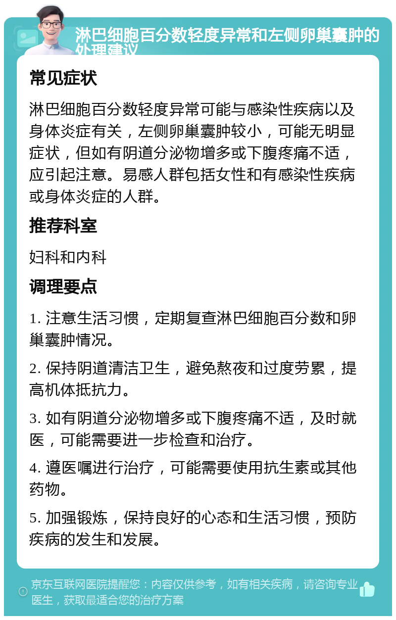 淋巴细胞百分数轻度异常和左侧卵巢囊肿的处理建议 常见症状 淋巴细胞百分数轻度异常可能与感染性疾病以及身体炎症有关，左侧卵巢囊肿较小，可能无明显症状，但如有阴道分泌物增多或下腹疼痛不适，应引起注意。易感人群包括女性和有感染性疾病或身体炎症的人群。 推荐科室 妇科和内科 调理要点 1. 注意生活习惯，定期复查淋巴细胞百分数和卵巢囊肿情况。 2. 保持阴道清洁卫生，避免熬夜和过度劳累，提高机体抵抗力。 3. 如有阴道分泌物增多或下腹疼痛不适，及时就医，可能需要进一步检查和治疗。 4. 遵医嘱进行治疗，可能需要使用抗生素或其他药物。 5. 加强锻炼，保持良好的心态和生活习惯，预防疾病的发生和发展。