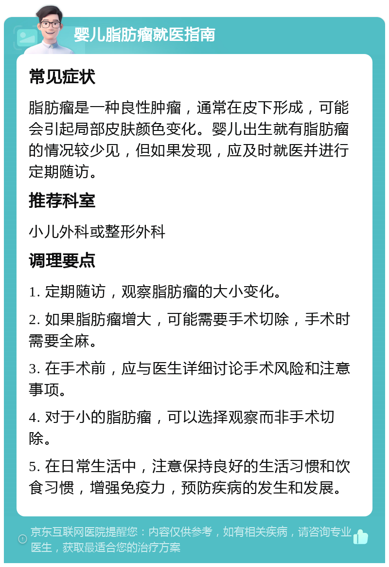 婴儿脂肪瘤就医指南 常见症状 脂肪瘤是一种良性肿瘤，通常在皮下形成，可能会引起局部皮肤颜色变化。婴儿出生就有脂肪瘤的情况较少见，但如果发现，应及时就医并进行定期随访。 推荐科室 小儿外科或整形外科 调理要点 1. 定期随访，观察脂肪瘤的大小变化。 2. 如果脂肪瘤增大，可能需要手术切除，手术时需要全麻。 3. 在手术前，应与医生详细讨论手术风险和注意事项。 4. 对于小的脂肪瘤，可以选择观察而非手术切除。 5. 在日常生活中，注意保持良好的生活习惯和饮食习惯，增强免疫力，预防疾病的发生和发展。