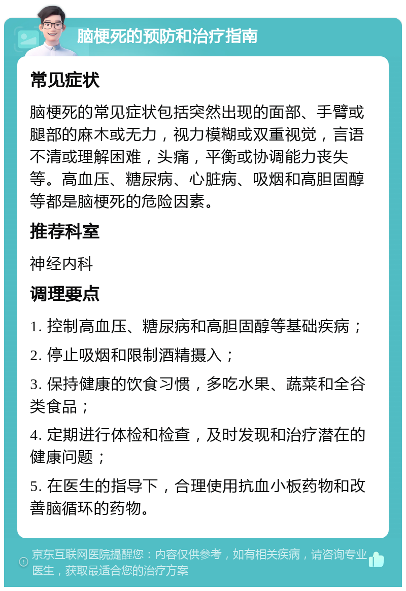 脑梗死的预防和治疗指南 常见症状 脑梗死的常见症状包括突然出现的面部、手臂或腿部的麻木或无力，视力模糊或双重视觉，言语不清或理解困难，头痛，平衡或协调能力丧失等。高血压、糖尿病、心脏病、吸烟和高胆固醇等都是脑梗死的危险因素。 推荐科室 神经内科 调理要点 1. 控制高血压、糖尿病和高胆固醇等基础疾病； 2. 停止吸烟和限制酒精摄入； 3. 保持健康的饮食习惯，多吃水果、蔬菜和全谷类食品； 4. 定期进行体检和检查，及时发现和治疗潜在的健康问题； 5. 在医生的指导下，合理使用抗血小板药物和改善脑循环的药物。