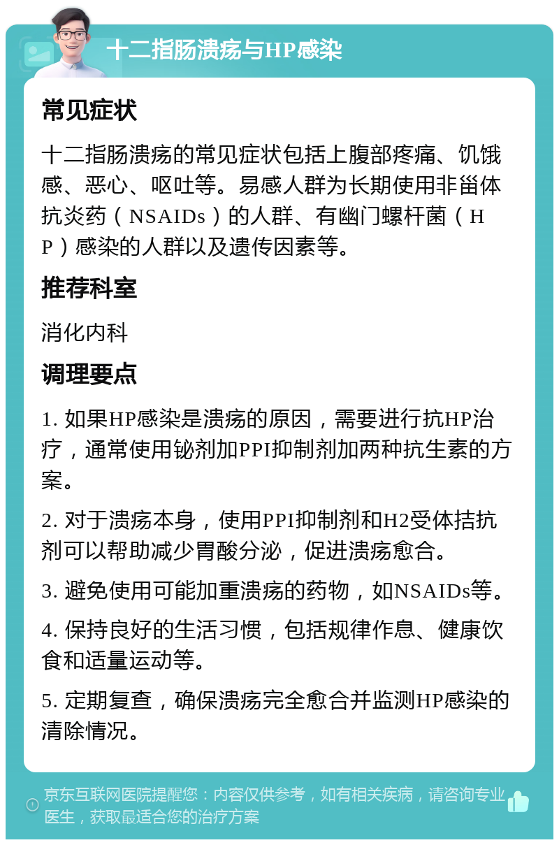 十二指肠溃疡与HP感染 常见症状 十二指肠溃疡的常见症状包括上腹部疼痛、饥饿感、恶心、呕吐等。易感人群为长期使用非甾体抗炎药（NSAIDs）的人群、有幽门螺杆菌（HP）感染的人群以及遗传因素等。 推荐科室 消化内科 调理要点 1. 如果HP感染是溃疡的原因，需要进行抗HP治疗，通常使用铋剂加PPI抑制剂加两种抗生素的方案。 2. 对于溃疡本身，使用PPI抑制剂和H2受体拮抗剂可以帮助减少胃酸分泌，促进溃疡愈合。 3. 避免使用可能加重溃疡的药物，如NSAIDs等。 4. 保持良好的生活习惯，包括规律作息、健康饮食和适量运动等。 5. 定期复查，确保溃疡完全愈合并监测HP感染的清除情况。