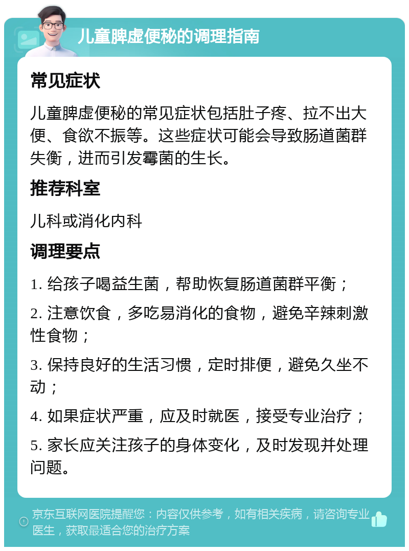 儿童脾虚便秘的调理指南 常见症状 儿童脾虚便秘的常见症状包括肚子疼、拉不出大便、食欲不振等。这些症状可能会导致肠道菌群失衡，进而引发霉菌的生长。 推荐科室 儿科或消化内科 调理要点 1. 给孩子喝益生菌，帮助恢复肠道菌群平衡； 2. 注意饮食，多吃易消化的食物，避免辛辣刺激性食物； 3. 保持良好的生活习惯，定时排便，避免久坐不动； 4. 如果症状严重，应及时就医，接受专业治疗； 5. 家长应关注孩子的身体变化，及时发现并处理问题。