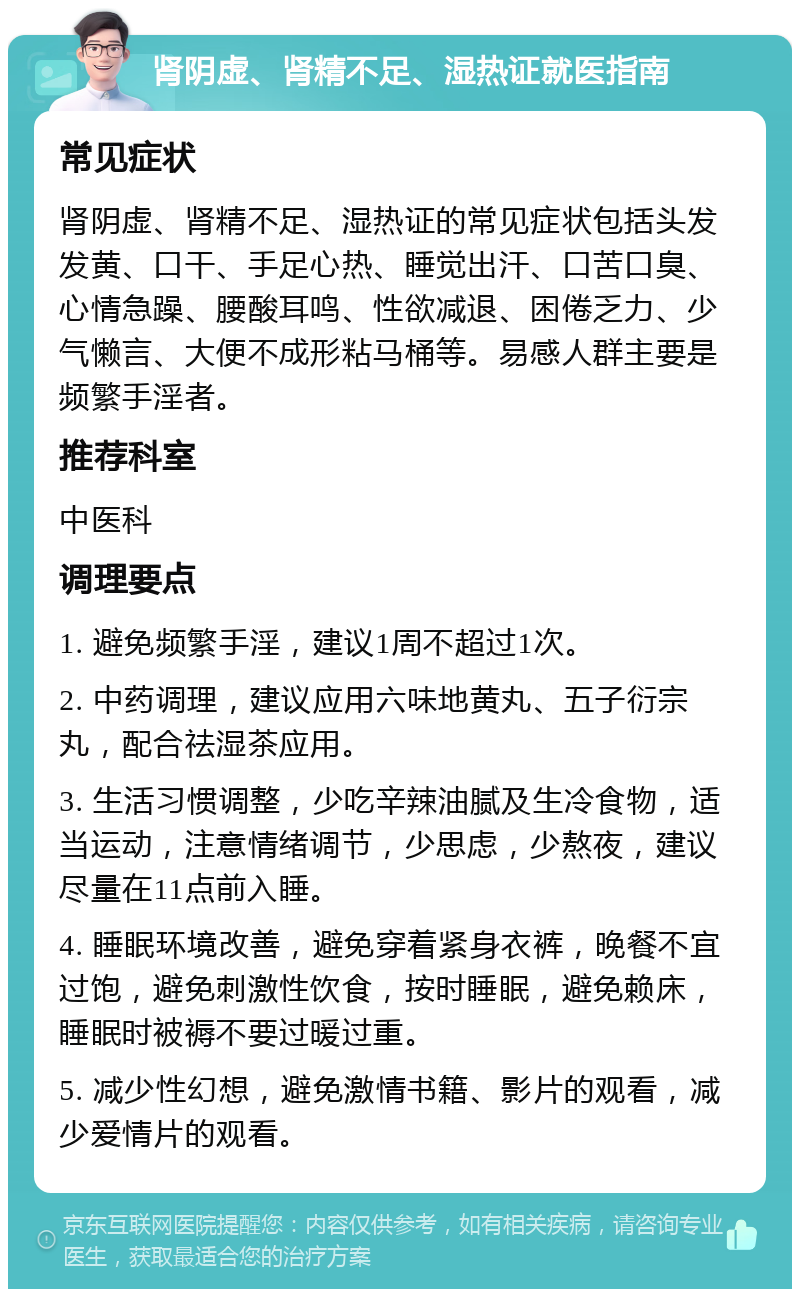 肾阴虚、肾精不足、湿热证就医指南 常见症状 肾阴虚、肾精不足、湿热证的常见症状包括头发发黄、口干、手足心热、睡觉出汗、口苦口臭、心情急躁、腰酸耳鸣、性欲减退、困倦乏力、少气懒言、大便不成形粘马桶等。易感人群主要是频繁手淫者。 推荐科室 中医科 调理要点 1. 避免频繁手淫，建议1周不超过1次。 2. 中药调理，建议应用六味地黄丸、五子衍宗丸，配合祛湿茶应用。 3. 生活习惯调整，少吃辛辣油腻及生冷食物，适当运动，注意情绪调节，少思虑，少熬夜，建议尽量在11点前入睡。 4. 睡眠环境改善，避免穿着紧身衣裤，晚餐不宜过饱，避免刺激性饮食，按时睡眠，避免赖床，睡眠时被褥不要过暖过重。 5. 减少性幻想，避免激情书籍、影片的观看，减少爱情片的观看。