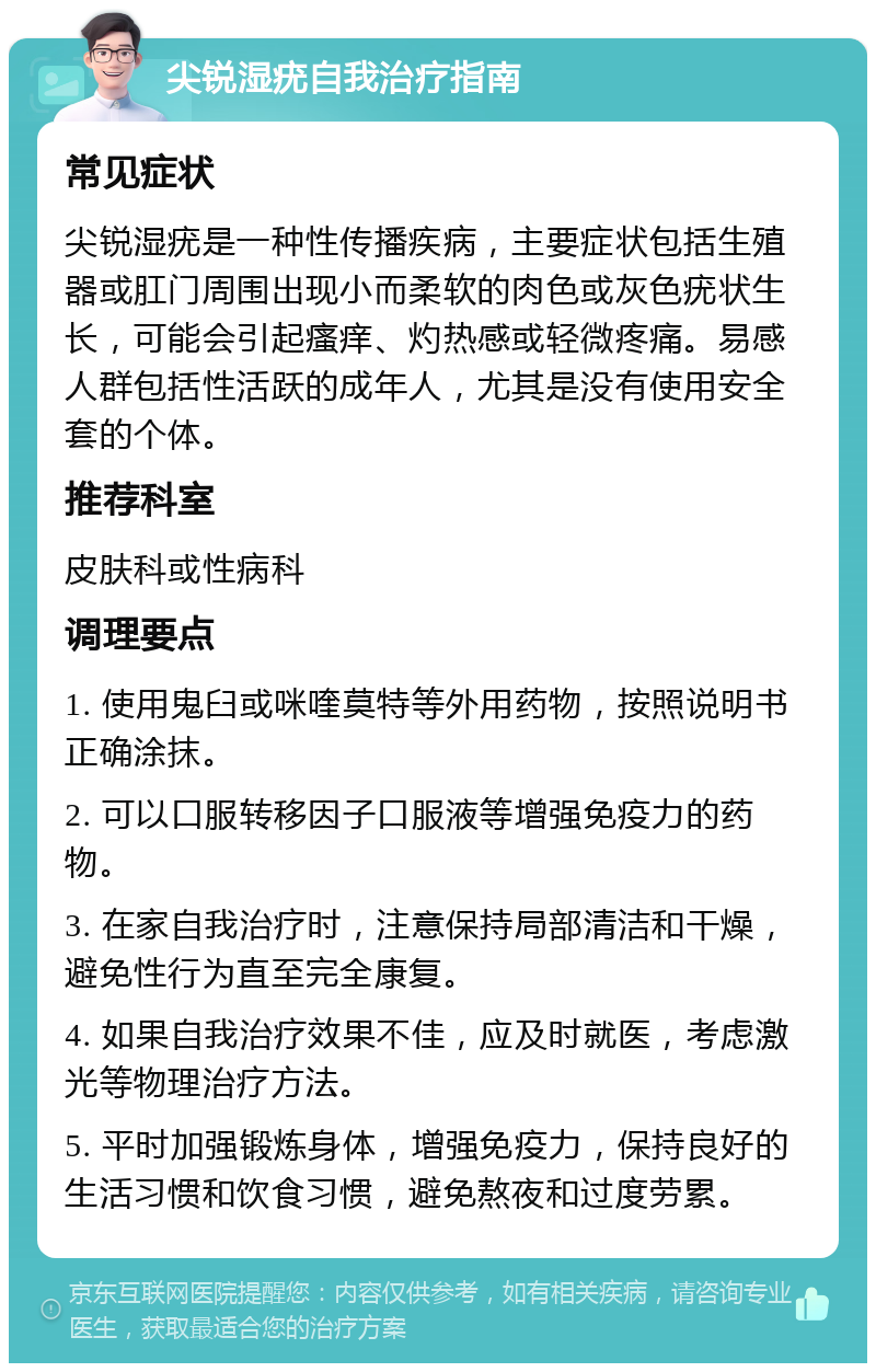 尖锐湿疣自我治疗指南 常见症状 尖锐湿疣是一种性传播疾病，主要症状包括生殖器或肛门周围出现小而柔软的肉色或灰色疣状生长，可能会引起瘙痒、灼热感或轻微疼痛。易感人群包括性活跃的成年人，尤其是没有使用安全套的个体。 推荐科室 皮肤科或性病科 调理要点 1. 使用鬼臼或咪喹莫特等外用药物，按照说明书正确涂抹。 2. 可以口服转移因子口服液等增强免疫力的药物。 3. 在家自我治疗时，注意保持局部清洁和干燥，避免性行为直至完全康复。 4. 如果自我治疗效果不佳，应及时就医，考虑激光等物理治疗方法。 5. 平时加强锻炼身体，增强免疫力，保持良好的生活习惯和饮食习惯，避免熬夜和过度劳累。