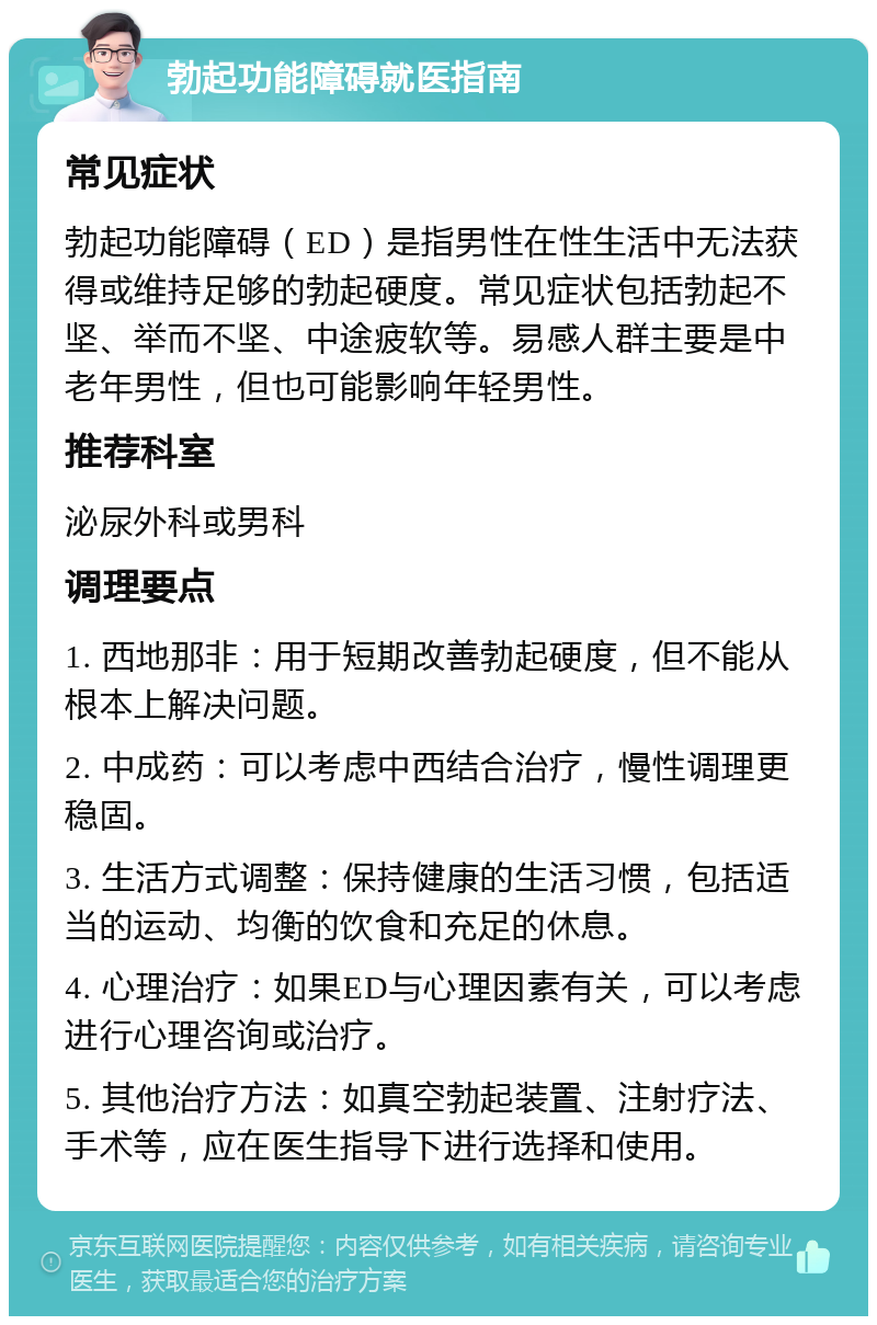 勃起功能障碍就医指南 常见症状 勃起功能障碍（ED）是指男性在性生活中无法获得或维持足够的勃起硬度。常见症状包括勃起不坚、举而不坚、中途疲软等。易感人群主要是中老年男性，但也可能影响年轻男性。 推荐科室 泌尿外科或男科 调理要点 1. 西地那非：用于短期改善勃起硬度，但不能从根本上解决问题。 2. 中成药：可以考虑中西结合治疗，慢性调理更稳固。 3. 生活方式调整：保持健康的生活习惯，包括适当的运动、均衡的饮食和充足的休息。 4. 心理治疗：如果ED与心理因素有关，可以考虑进行心理咨询或治疗。 5. 其他治疗方法：如真空勃起装置、注射疗法、手术等，应在医生指导下进行选择和使用。