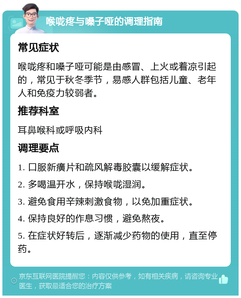 喉咙疼与嗓子哑的调理指南 常见症状 喉咙疼和嗓子哑可能是由感冒、上火或着凉引起的，常见于秋冬季节，易感人群包括儿童、老年人和免疫力较弱者。 推荐科室 耳鼻喉科或呼吸内科 调理要点 1. 口服新癀片和疏风解毒胶囊以缓解症状。 2. 多喝温开水，保持喉咙湿润。 3. 避免食用辛辣刺激食物，以免加重症状。 4. 保持良好的作息习惯，避免熬夜。 5. 在症状好转后，逐渐减少药物的使用，直至停药。