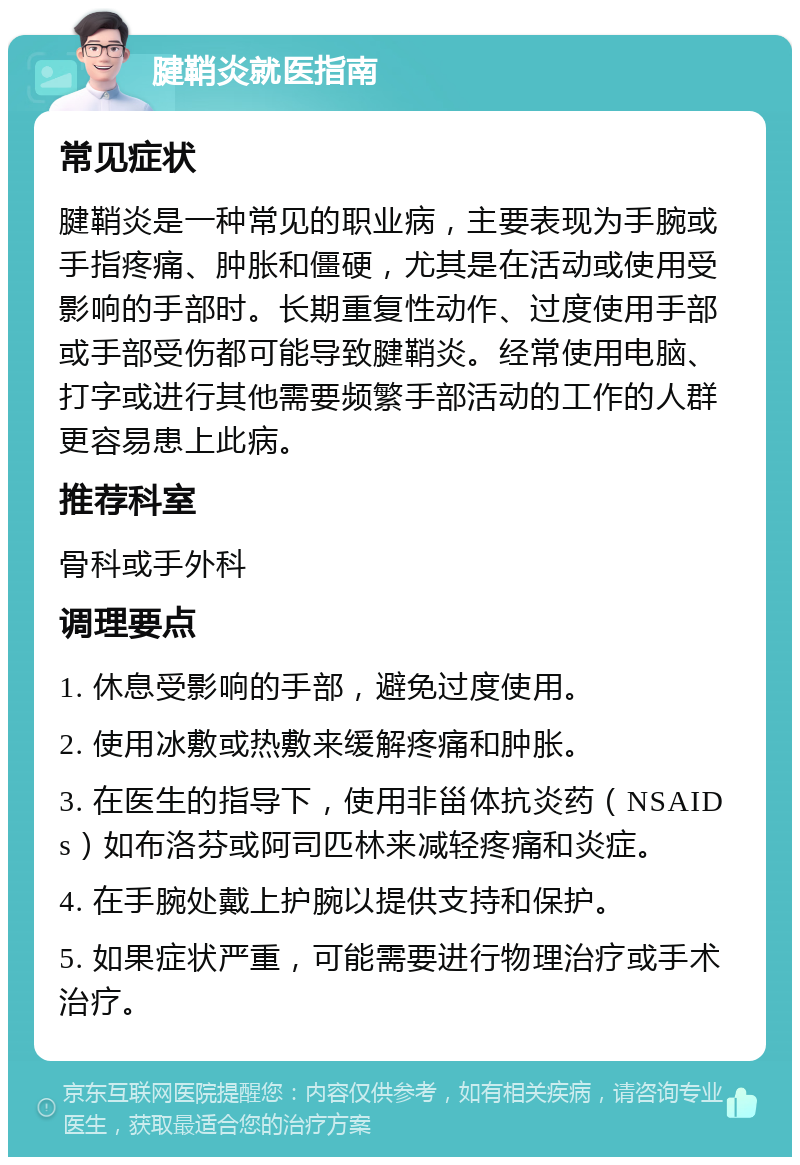 腱鞘炎就医指南 常见症状 腱鞘炎是一种常见的职业病，主要表现为手腕或手指疼痛、肿胀和僵硬，尤其是在活动或使用受影响的手部时。长期重复性动作、过度使用手部或手部受伤都可能导致腱鞘炎。经常使用电脑、打字或进行其他需要频繁手部活动的工作的人群更容易患上此病。 推荐科室 骨科或手外科 调理要点 1. 休息受影响的手部，避免过度使用。 2. 使用冰敷或热敷来缓解疼痛和肿胀。 3. 在医生的指导下，使用非甾体抗炎药（NSAIDs）如布洛芬或阿司匹林来减轻疼痛和炎症。 4. 在手腕处戴上护腕以提供支持和保护。 5. 如果症状严重，可能需要进行物理治疗或手术治疗。