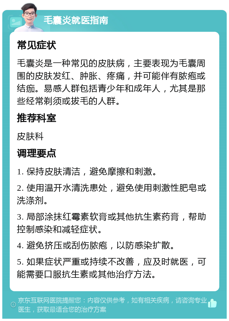 毛囊炎就医指南 常见症状 毛囊炎是一种常见的皮肤病，主要表现为毛囊周围的皮肤发红、肿胀、疼痛，并可能伴有脓疱或结痂。易感人群包括青少年和成年人，尤其是那些经常剃须或拔毛的人群。 推荐科室 皮肤科 调理要点 1. 保持皮肤清洁，避免摩擦和刺激。 2. 使用温开水清洗患处，避免使用刺激性肥皂或洗涤剂。 3. 局部涂抹红霉素软膏或其他抗生素药膏，帮助控制感染和减轻症状。 4. 避免挤压或刮伤脓疱，以防感染扩散。 5. 如果症状严重或持续不改善，应及时就医，可能需要口服抗生素或其他治疗方法。