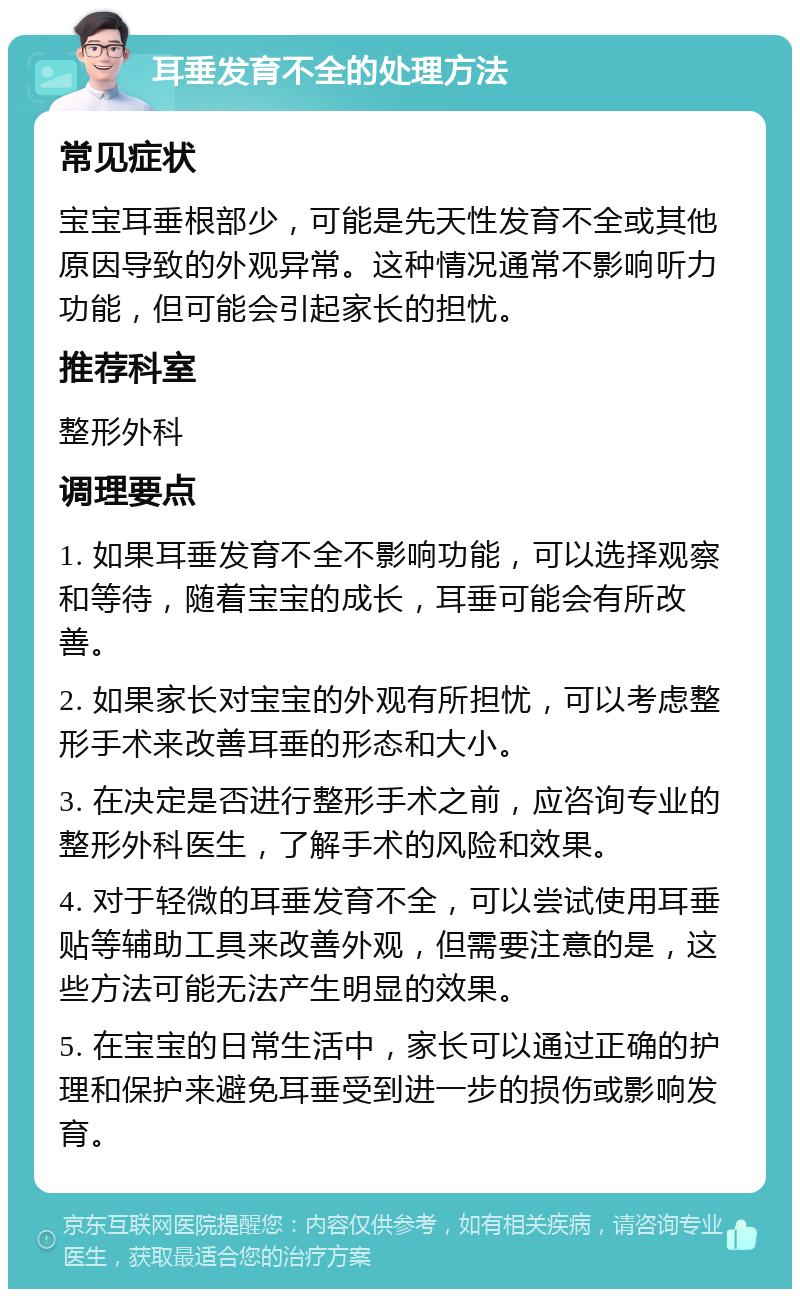 耳垂发育不全的处理方法 常见症状 宝宝耳垂根部少，可能是先天性发育不全或其他原因导致的外观异常。这种情况通常不影响听力功能，但可能会引起家长的担忧。 推荐科室 整形外科 调理要点 1. 如果耳垂发育不全不影响功能，可以选择观察和等待，随着宝宝的成长，耳垂可能会有所改善。 2. 如果家长对宝宝的外观有所担忧，可以考虑整形手术来改善耳垂的形态和大小。 3. 在决定是否进行整形手术之前，应咨询专业的整形外科医生，了解手术的风险和效果。 4. 对于轻微的耳垂发育不全，可以尝试使用耳垂贴等辅助工具来改善外观，但需要注意的是，这些方法可能无法产生明显的效果。 5. 在宝宝的日常生活中，家长可以通过正确的护理和保护来避免耳垂受到进一步的损伤或影响发育。