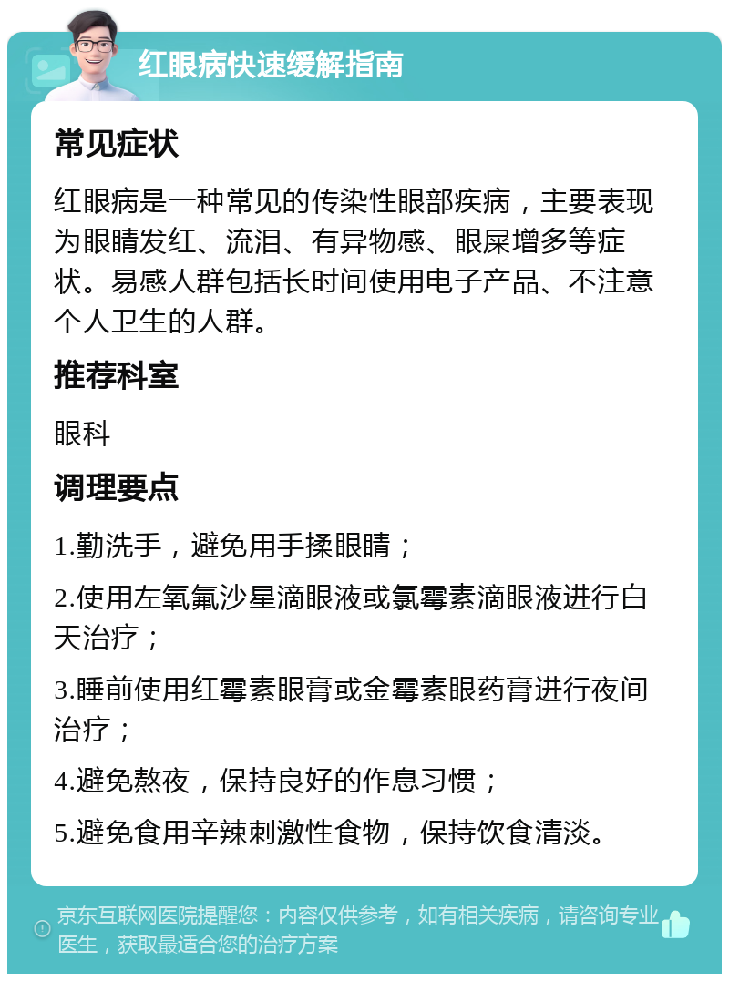 红眼病快速缓解指南 常见症状 红眼病是一种常见的传染性眼部疾病，主要表现为眼睛发红、流泪、有异物感、眼屎增多等症状。易感人群包括长时间使用电子产品、不注意个人卫生的人群。 推荐科室 眼科 调理要点 1.勤洗手，避免用手揉眼睛； 2.使用左氧氟沙星滴眼液或氯霉素滴眼液进行白天治疗； 3.睡前使用红霉素眼膏或金霉素眼药膏进行夜间治疗； 4.避免熬夜，保持良好的作息习惯； 5.避免食用辛辣刺激性食物，保持饮食清淡。