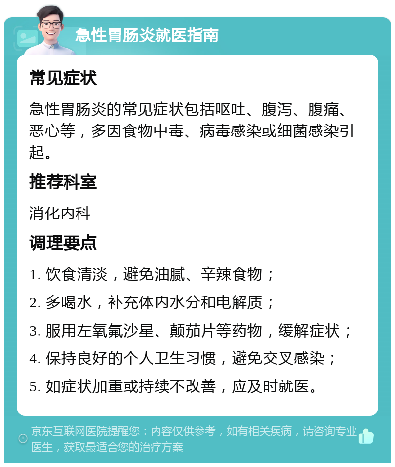 急性胃肠炎就医指南 常见症状 急性胃肠炎的常见症状包括呕吐、腹泻、腹痛、恶心等，多因食物中毒、病毒感染或细菌感染引起。 推荐科室 消化内科 调理要点 1. 饮食清淡，避免油腻、辛辣食物； 2. 多喝水，补充体内水分和电解质； 3. 服用左氧氟沙星、颠茄片等药物，缓解症状； 4. 保持良好的个人卫生习惯，避免交叉感染； 5. 如症状加重或持续不改善，应及时就医。