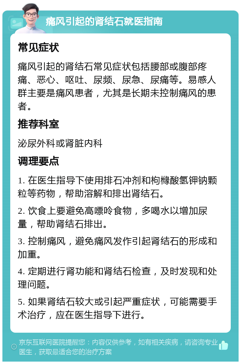 痛风引起的肾结石就医指南 常见症状 痛风引起的肾结石常见症状包括腰部或腹部疼痛、恶心、呕吐、尿频、尿急、尿痛等。易感人群主要是痛风患者，尤其是长期未控制痛风的患者。 推荐科室 泌尿外科或肾脏内科 调理要点 1. 在医生指导下使用排石冲剂和枸橼酸氢钾钠颗粒等药物，帮助溶解和排出肾结石。 2. 饮食上要避免高嘌呤食物，多喝水以增加尿量，帮助肾结石排出。 3. 控制痛风，避免痛风发作引起肾结石的形成和加重。 4. 定期进行肾功能和肾结石检查，及时发现和处理问题。 5. 如果肾结石较大或引起严重症状，可能需要手术治疗，应在医生指导下进行。