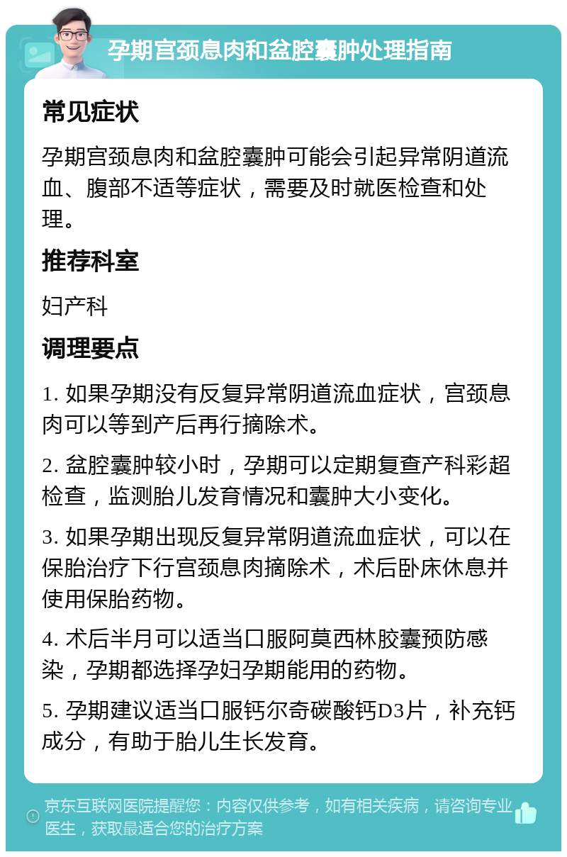 孕期宫颈息肉和盆腔囊肿处理指南 常见症状 孕期宫颈息肉和盆腔囊肿可能会引起异常阴道流血、腹部不适等症状，需要及时就医检查和处理。 推荐科室 妇产科 调理要点 1. 如果孕期没有反复异常阴道流血症状，宫颈息肉可以等到产后再行摘除术。 2. 盆腔囊肿较小时，孕期可以定期复查产科彩超检查，监测胎儿发育情况和囊肿大小变化。 3. 如果孕期出现反复异常阴道流血症状，可以在保胎治疗下行宫颈息肉摘除术，术后卧床休息并使用保胎药物。 4. 术后半月可以适当口服阿莫西林胶囊预防感染，孕期都选择孕妇孕期能用的药物。 5. 孕期建议适当口服钙尔奇碳酸钙D3片，补充钙成分，有助于胎儿生长发育。