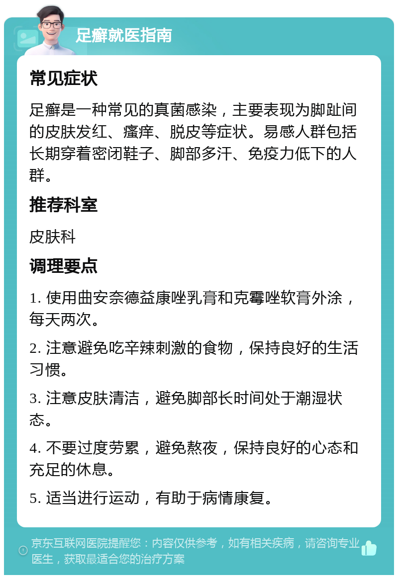 足癣就医指南 常见症状 足癣是一种常见的真菌感染，主要表现为脚趾间的皮肤发红、瘙痒、脱皮等症状。易感人群包括长期穿着密闭鞋子、脚部多汗、免疫力低下的人群。 推荐科室 皮肤科 调理要点 1. 使用曲安奈德益康唑乳膏和克霉唑软膏外涂，每天两次。 2. 注意避免吃辛辣刺激的食物，保持良好的生活习惯。 3. 注意皮肤清洁，避免脚部长时间处于潮湿状态。 4. 不要过度劳累，避免熬夜，保持良好的心态和充足的休息。 5. 适当进行运动，有助于病情康复。