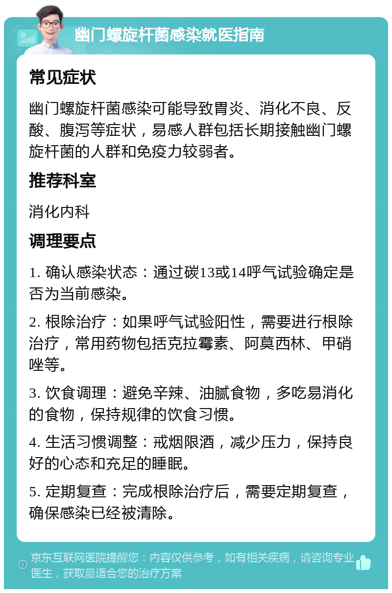 幽门螺旋杆菌感染就医指南 常见症状 幽门螺旋杆菌感染可能导致胃炎、消化不良、反酸、腹泻等症状，易感人群包括长期接触幽门螺旋杆菌的人群和免疫力较弱者。 推荐科室 消化内科 调理要点 1. 确认感染状态：通过碳13或14呼气试验确定是否为当前感染。 2. 根除治疗：如果呼气试验阳性，需要进行根除治疗，常用药物包括克拉霉素、阿莫西林、甲硝唑等。 3. 饮食调理：避免辛辣、油腻食物，多吃易消化的食物，保持规律的饮食习惯。 4. 生活习惯调整：戒烟限酒，减少压力，保持良好的心态和充足的睡眠。 5. 定期复查：完成根除治疗后，需要定期复查，确保感染已经被清除。