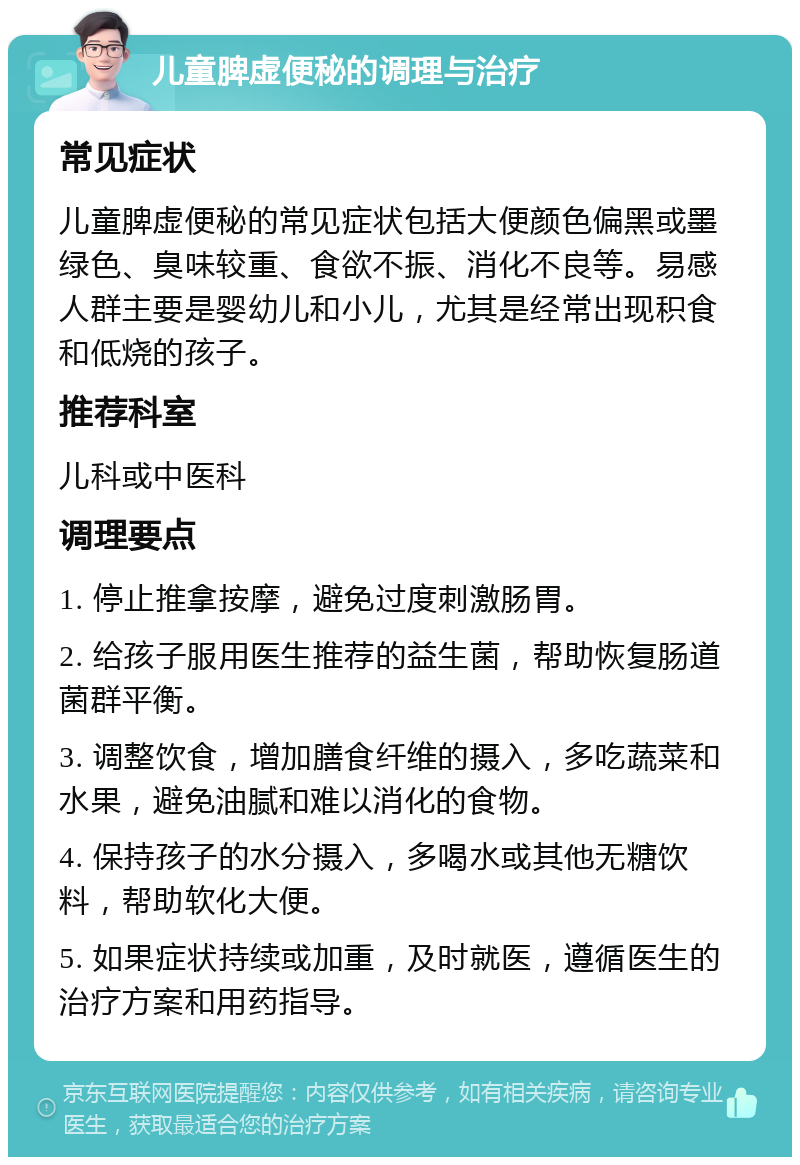 儿童脾虚便秘的调理与治疗 常见症状 儿童脾虚便秘的常见症状包括大便颜色偏黑或墨绿色、臭味较重、食欲不振、消化不良等。易感人群主要是婴幼儿和小儿，尤其是经常出现积食和低烧的孩子。 推荐科室 儿科或中医科 调理要点 1. 停止推拿按摩，避免过度刺激肠胃。 2. 给孩子服用医生推荐的益生菌，帮助恢复肠道菌群平衡。 3. 调整饮食，增加膳食纤维的摄入，多吃蔬菜和水果，避免油腻和难以消化的食物。 4. 保持孩子的水分摄入，多喝水或其他无糖饮料，帮助软化大便。 5. 如果症状持续或加重，及时就医，遵循医生的治疗方案和用药指导。