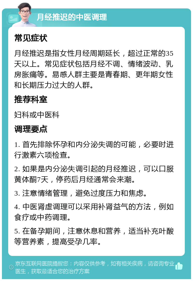 月经推迟的中医调理 常见症状 月经推迟是指女性月经周期延长，超过正常的35天以上。常见症状包括月经不调、情绪波动、乳房胀痛等。易感人群主要是青春期、更年期女性和长期压力过大的人群。 推荐科室 妇科或中医科 调理要点 1. 首先排除怀孕和内分泌失调的可能，必要时进行激素六项检查。 2. 如果是内分泌失调引起的月经推迟，可以口服黄体酮7天，停药后月经通常会来潮。 3. 注意情绪管理，避免过度压力和焦虑。 4. 中医肾虚调理可以采用补肾益气的方法，例如食疗或中药调理。 5. 在备孕期间，注意休息和营养，适当补充叶酸等营养素，提高受孕几率。