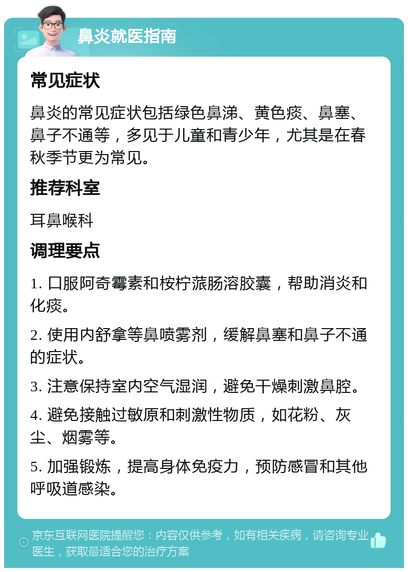 鼻炎就医指南 常见症状 鼻炎的常见症状包括绿色鼻涕、黄色痰、鼻塞、鼻子不通等，多见于儿童和青少年，尤其是在春秋季节更为常见。 推荐科室 耳鼻喉科 调理要点 1. 口服阿奇霉素和桉柠蒎肠溶胶囊，帮助消炎和化痰。 2. 使用内舒拿等鼻喷雾剂，缓解鼻塞和鼻子不通的症状。 3. 注意保持室内空气湿润，避免干燥刺激鼻腔。 4. 避免接触过敏原和刺激性物质，如花粉、灰尘、烟雾等。 5. 加强锻炼，提高身体免疫力，预防感冒和其他呼吸道感染。