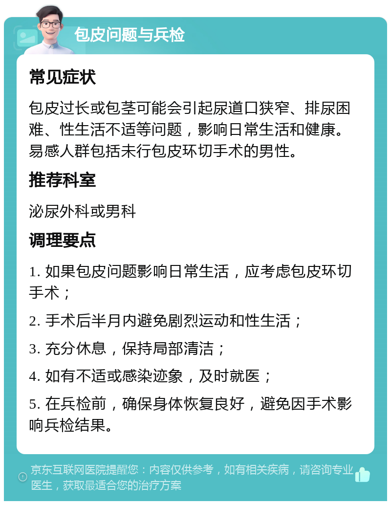 包皮问题与兵检 常见症状 包皮过长或包茎可能会引起尿道口狭窄、排尿困难、性生活不适等问题，影响日常生活和健康。易感人群包括未行包皮环切手术的男性。 推荐科室 泌尿外科或男科 调理要点 1. 如果包皮问题影响日常生活，应考虑包皮环切手术； 2. 手术后半月内避免剧烈运动和性生活； 3. 充分休息，保持局部清洁； 4. 如有不适或感染迹象，及时就医； 5. 在兵检前，确保身体恢复良好，避免因手术影响兵检结果。