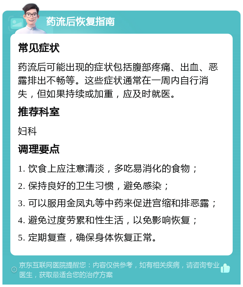 药流后恢复指南 常见症状 药流后可能出现的症状包括腹部疼痛、出血、恶露排出不畅等。这些症状通常在一周内自行消失，但如果持续或加重，应及时就医。 推荐科室 妇科 调理要点 1. 饮食上应注意清淡，多吃易消化的食物； 2. 保持良好的卫生习惯，避免感染； 3. 可以服用金凤丸等中药来促进宫缩和排恶露； 4. 避免过度劳累和性生活，以免影响恢复； 5. 定期复查，确保身体恢复正常。