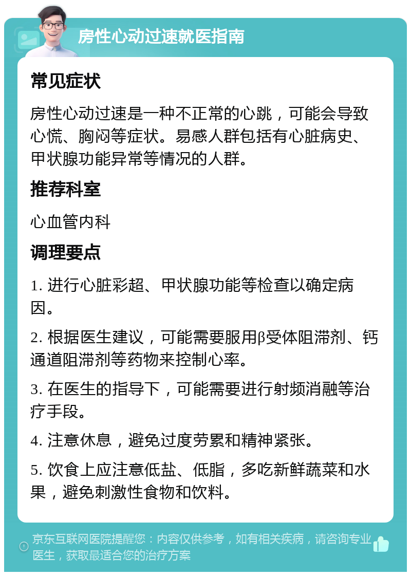 房性心动过速就医指南 常见症状 房性心动过速是一种不正常的心跳，可能会导致心慌、胸闷等症状。易感人群包括有心脏病史、甲状腺功能异常等情况的人群。 推荐科室 心血管内科 调理要点 1. 进行心脏彩超、甲状腺功能等检查以确定病因。 2. 根据医生建议，可能需要服用β受体阻滞剂、钙通道阻滞剂等药物来控制心率。 3. 在医生的指导下，可能需要进行射频消融等治疗手段。 4. 注意休息，避免过度劳累和精神紧张。 5. 饮食上应注意低盐、低脂，多吃新鲜蔬菜和水果，避免刺激性食物和饮料。