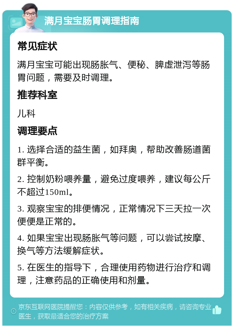 满月宝宝肠胃调理指南 常见症状 满月宝宝可能出现肠胀气、便秘、脾虚泄泻等肠胃问题，需要及时调理。 推荐科室 儿科 调理要点 1. 选择合适的益生菌，如拜奥，帮助改善肠道菌群平衡。 2. 控制奶粉喂养量，避免过度喂养，建议每公斤不超过150ml。 3. 观察宝宝的排便情况，正常情况下三天拉一次便便是正常的。 4. 如果宝宝出现肠胀气等问题，可以尝试按摩、换气等方法缓解症状。 5. 在医生的指导下，合理使用药物进行治疗和调理，注意药品的正确使用和剂量。