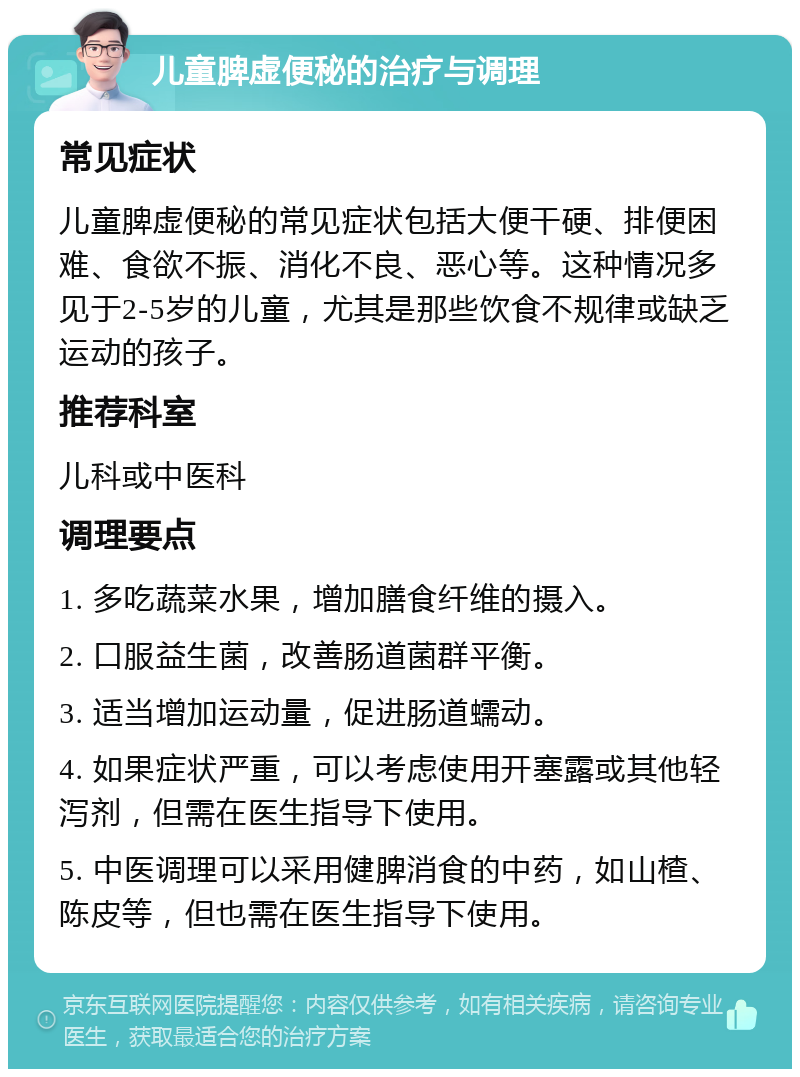 儿童脾虚便秘的治疗与调理 常见症状 儿童脾虚便秘的常见症状包括大便干硬、排便困难、食欲不振、消化不良、恶心等。这种情况多见于2-5岁的儿童，尤其是那些饮食不规律或缺乏运动的孩子。 推荐科室 儿科或中医科 调理要点 1. 多吃蔬菜水果，增加膳食纤维的摄入。 2. 口服益生菌，改善肠道菌群平衡。 3. 适当增加运动量，促进肠道蠕动。 4. 如果症状严重，可以考虑使用开塞露或其他轻泻剂，但需在医生指导下使用。 5. 中医调理可以采用健脾消食的中药，如山楂、陈皮等，但也需在医生指导下使用。