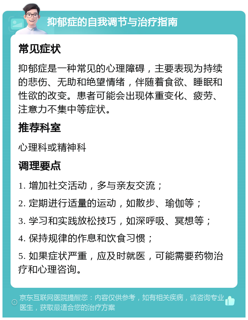 抑郁症的自我调节与治疗指南 常见症状 抑郁症是一种常见的心理障碍，主要表现为持续的悲伤、无助和绝望情绪，伴随着食欲、睡眠和性欲的改变。患者可能会出现体重变化、疲劳、注意力不集中等症状。 推荐科室 心理科或精神科 调理要点 1. 增加社交活动，多与亲友交流； 2. 定期进行适量的运动，如散步、瑜伽等； 3. 学习和实践放松技巧，如深呼吸、冥想等； 4. 保持规律的作息和饮食习惯； 5. 如果症状严重，应及时就医，可能需要药物治疗和心理咨询。