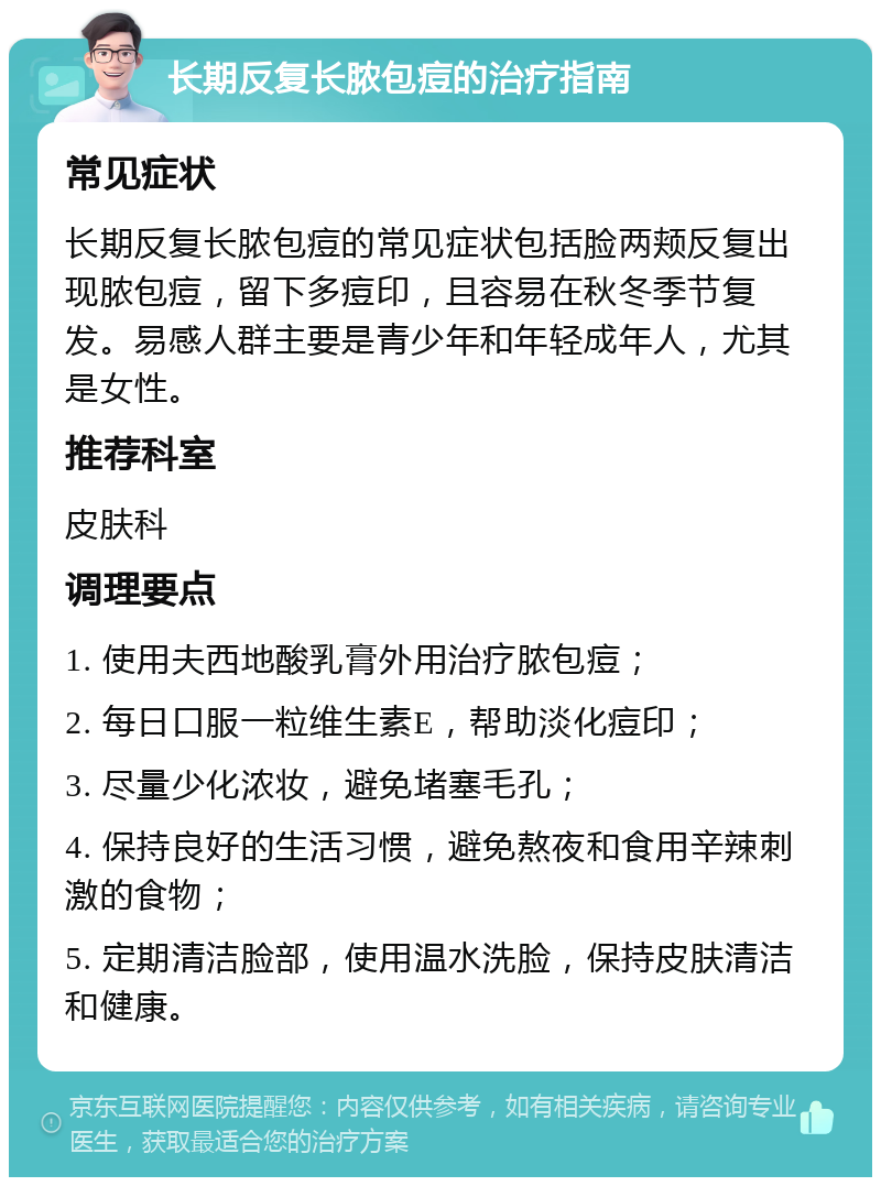 长期反复长脓包痘的治疗指南 常见症状 长期反复长脓包痘的常见症状包括脸两颊反复出现脓包痘，留下多痘印，且容易在秋冬季节复发。易感人群主要是青少年和年轻成年人，尤其是女性。 推荐科室 皮肤科 调理要点 1. 使用夫西地酸乳膏外用治疗脓包痘； 2. 每日口服一粒维生素E，帮助淡化痘印； 3. 尽量少化浓妆，避免堵塞毛孔； 4. 保持良好的生活习惯，避免熬夜和食用辛辣刺激的食物； 5. 定期清洁脸部，使用温水洗脸，保持皮肤清洁和健康。