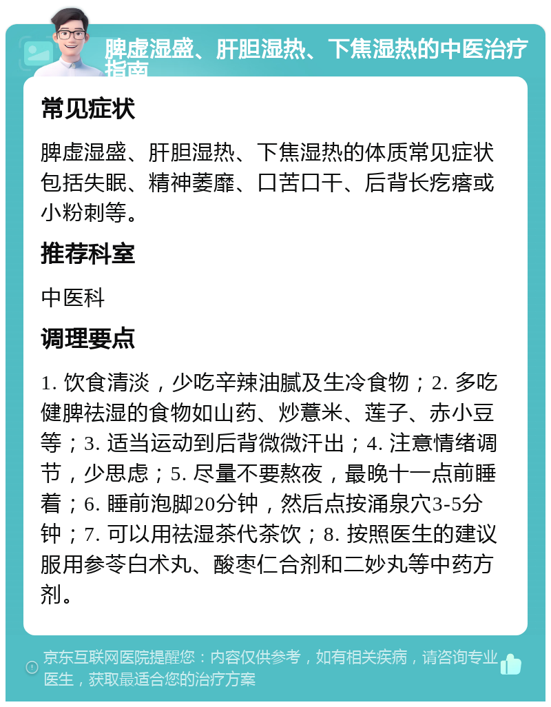 脾虚湿盛、肝胆湿热、下焦湿热的中医治疗指南 常见症状 脾虚湿盛、肝胆湿热、下焦湿热的体质常见症状包括失眠、精神萎靡、口苦口干、后背长疙瘩或小粉刺等。 推荐科室 中医科 调理要点 1. 饮食清淡，少吃辛辣油腻及生冷食物；2. 多吃健脾祛湿的食物如山药、炒薏米、莲子、赤小豆等；3. 适当运动到后背微微汗出；4. 注意情绪调节，少思虑；5. 尽量不要熬夜，最晚十一点前睡着；6. 睡前泡脚20分钟，然后点按涌泉穴3-5分钟；7. 可以用祛湿茶代茶饮；8. 按照医生的建议服用参苓白术丸、酸枣仁合剂和二妙丸等中药方剂。