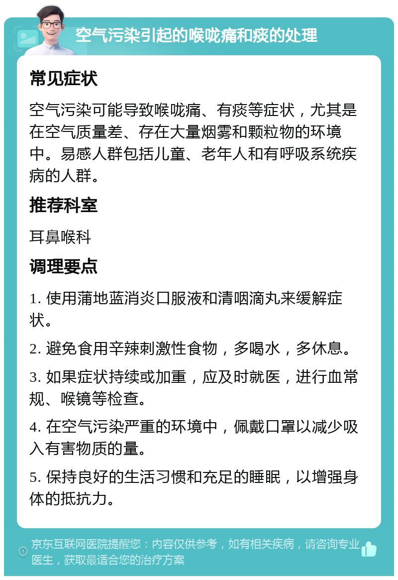 空气污染引起的喉咙痛和痰的处理 常见症状 空气污染可能导致喉咙痛、有痰等症状，尤其是在空气质量差、存在大量烟雾和颗粒物的环境中。易感人群包括儿童、老年人和有呼吸系统疾病的人群。 推荐科室 耳鼻喉科 调理要点 1. 使用蒲地蓝消炎口服液和清咽滴丸来缓解症状。 2. 避免食用辛辣刺激性食物，多喝水，多休息。 3. 如果症状持续或加重，应及时就医，进行血常规、喉镜等检查。 4. 在空气污染严重的环境中，佩戴口罩以减少吸入有害物质的量。 5. 保持良好的生活习惯和充足的睡眠，以增强身体的抵抗力。