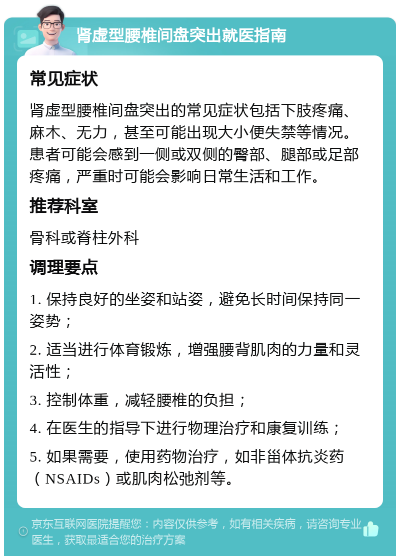 肾虚型腰椎间盘突出就医指南 常见症状 肾虚型腰椎间盘突出的常见症状包括下肢疼痛、麻木、无力，甚至可能出现大小便失禁等情况。患者可能会感到一侧或双侧的臀部、腿部或足部疼痛，严重时可能会影响日常生活和工作。 推荐科室 骨科或脊柱外科 调理要点 1. 保持良好的坐姿和站姿，避免长时间保持同一姿势； 2. 适当进行体育锻炼，增强腰背肌肉的力量和灵活性； 3. 控制体重，减轻腰椎的负担； 4. 在医生的指导下进行物理治疗和康复训练； 5. 如果需要，使用药物治疗，如非甾体抗炎药（NSAIDs）或肌肉松弛剂等。