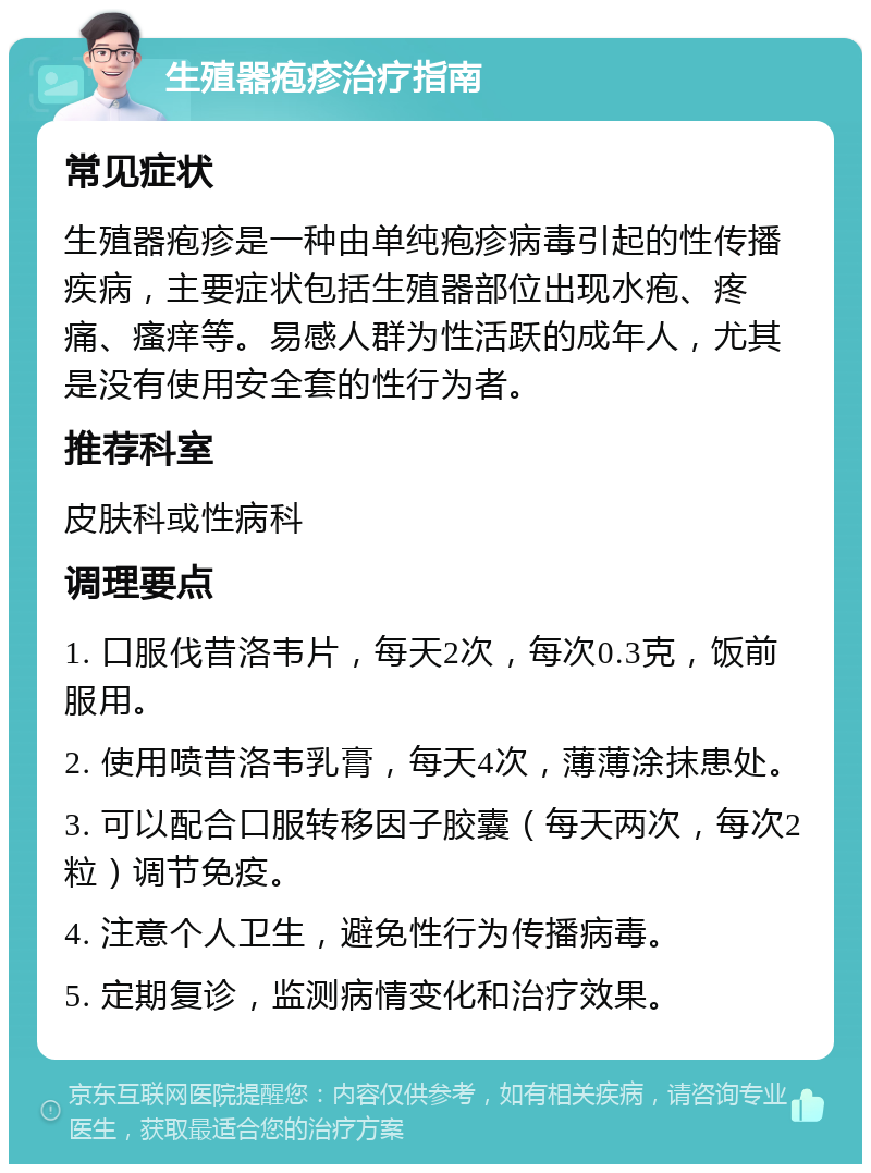 生殖器疱疹治疗指南 常见症状 生殖器疱疹是一种由单纯疱疹病毒引起的性传播疾病，主要症状包括生殖器部位出现水疱、疼痛、瘙痒等。易感人群为性活跃的成年人，尤其是没有使用安全套的性行为者。 推荐科室 皮肤科或性病科 调理要点 1. 口服伐昔洛韦片，每天2次，每次0.3克，饭前服用。 2. 使用喷昔洛韦乳膏，每天4次，薄薄涂抹患处。 3. 可以配合口服转移因子胶囊（每天两次，每次2粒）调节免疫。 4. 注意个人卫生，避免性行为传播病毒。 5. 定期复诊，监测病情变化和治疗效果。