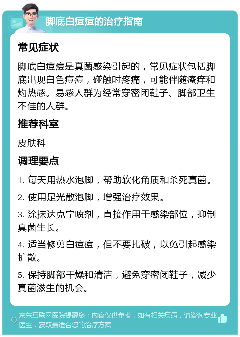 脚底白痘痘的治疗指南 常见症状 脚底白痘痘是真菌感染引起的，常见症状包括脚底出现白色痘痘，碰触时疼痛，可能伴随瘙痒和灼热感。易感人群为经常穿密闭鞋子、脚部卫生不佳的人群。 推荐科室 皮肤科 调理要点 1. 每天用热水泡脚，帮助软化角质和杀死真菌。 2. 使用足光散泡脚，增强治疗效果。 3. 涂抹达克宁喷剂，直接作用于感染部位，抑制真菌生长。 4. 适当修剪白痘痘，但不要扎破，以免引起感染扩散。 5. 保持脚部干燥和清洁，避免穿密闭鞋子，减少真菌滋生的机会。