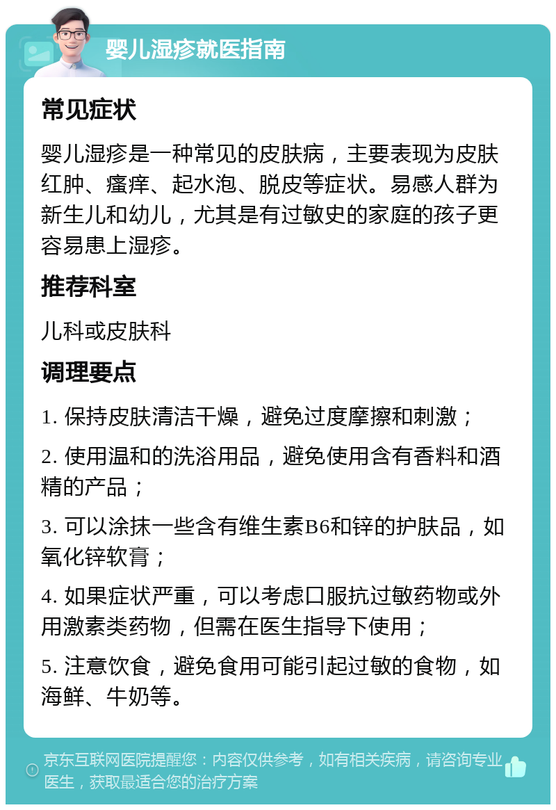 婴儿湿疹就医指南 常见症状 婴儿湿疹是一种常见的皮肤病，主要表现为皮肤红肿、瘙痒、起水泡、脱皮等症状。易感人群为新生儿和幼儿，尤其是有过敏史的家庭的孩子更容易患上湿疹。 推荐科室 儿科或皮肤科 调理要点 1. 保持皮肤清洁干燥，避免过度摩擦和刺激； 2. 使用温和的洗浴用品，避免使用含有香料和酒精的产品； 3. 可以涂抹一些含有维生素B6和锌的护肤品，如氧化锌软膏； 4. 如果症状严重，可以考虑口服抗过敏药物或外用激素类药物，但需在医生指导下使用； 5. 注意饮食，避免食用可能引起过敏的食物，如海鲜、牛奶等。