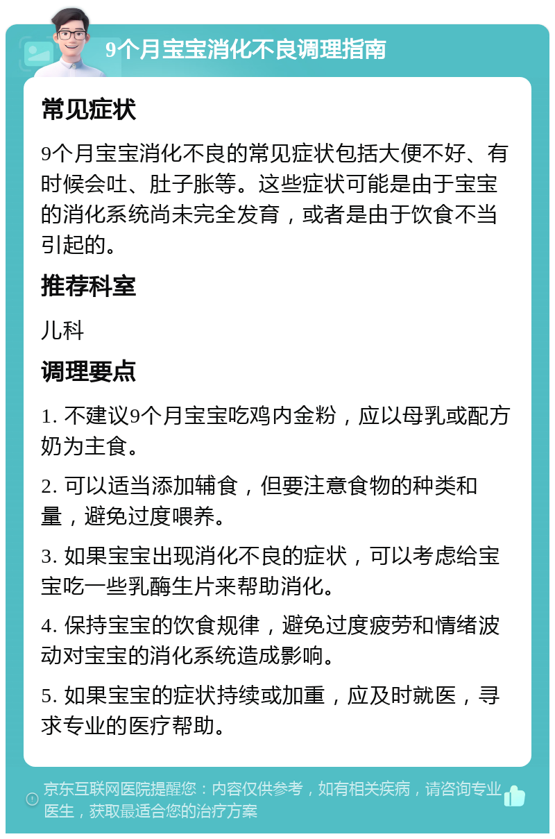 9个月宝宝消化不良调理指南 常见症状 9个月宝宝消化不良的常见症状包括大便不好、有时候会吐、肚子胀等。这些症状可能是由于宝宝的消化系统尚未完全发育，或者是由于饮食不当引起的。 推荐科室 儿科 调理要点 1. 不建议9个月宝宝吃鸡内金粉，应以母乳或配方奶为主食。 2. 可以适当添加辅食，但要注意食物的种类和量，避免过度喂养。 3. 如果宝宝出现消化不良的症状，可以考虑给宝宝吃一些乳酶生片来帮助消化。 4. 保持宝宝的饮食规律，避免过度疲劳和情绪波动对宝宝的消化系统造成影响。 5. 如果宝宝的症状持续或加重，应及时就医，寻求专业的医疗帮助。