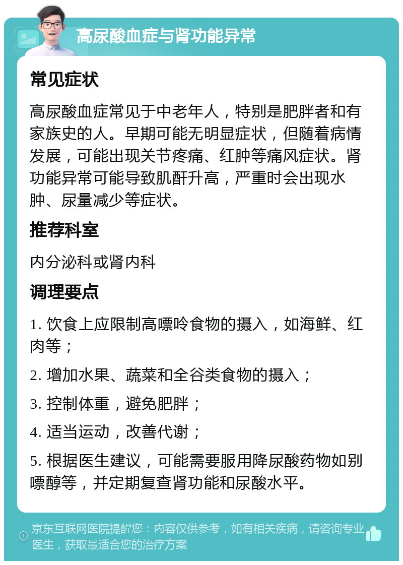 高尿酸血症与肾功能异常 常见症状 高尿酸血症常见于中老年人，特别是肥胖者和有家族史的人。早期可能无明显症状，但随着病情发展，可能出现关节疼痛、红肿等痛风症状。肾功能异常可能导致肌酐升高，严重时会出现水肿、尿量减少等症状。 推荐科室 内分泌科或肾内科 调理要点 1. 饮食上应限制高嘌呤食物的摄入，如海鲜、红肉等； 2. 增加水果、蔬菜和全谷类食物的摄入； 3. 控制体重，避免肥胖； 4. 适当运动，改善代谢； 5. 根据医生建议，可能需要服用降尿酸药物如别嘌醇等，并定期复查肾功能和尿酸水平。