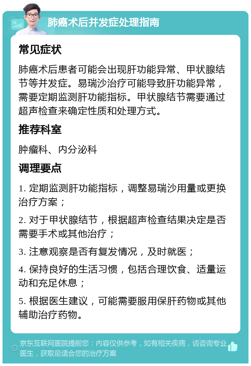 肺癌术后并发症处理指南 常见症状 肺癌术后患者可能会出现肝功能异常、甲状腺结节等并发症。易瑞沙治疗可能导致肝功能异常，需要定期监测肝功能指标。甲状腺结节需要通过超声检查来确定性质和处理方式。 推荐科室 肿瘤科、内分泌科 调理要点 1. 定期监测肝功能指标，调整易瑞沙用量或更换治疗方案； 2. 对于甲状腺结节，根据超声检查结果决定是否需要手术或其他治疗； 3. 注意观察是否有复发情况，及时就医； 4. 保持良好的生活习惯，包括合理饮食、适量运动和充足休息； 5. 根据医生建议，可能需要服用保肝药物或其他辅助治疗药物。