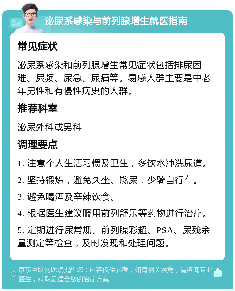 泌尿系感染与前列腺增生就医指南 常见症状 泌尿系感染和前列腺增生常见症状包括排尿困难、尿频、尿急、尿痛等。易感人群主要是中老年男性和有慢性病史的人群。 推荐科室 泌尿外科或男科 调理要点 1. 注意个人生活习惯及卫生，多饮水冲洗尿道。 2. 坚持锻炼，避免久坐、憋尿，少骑自行车。 3. 避免喝酒及辛辣饮食。 4. 根据医生建议服用前列舒乐等药物进行治疗。 5. 定期进行尿常规、前列腺彩超、PSA、尿残余量测定等检查，及时发现和处理问题。