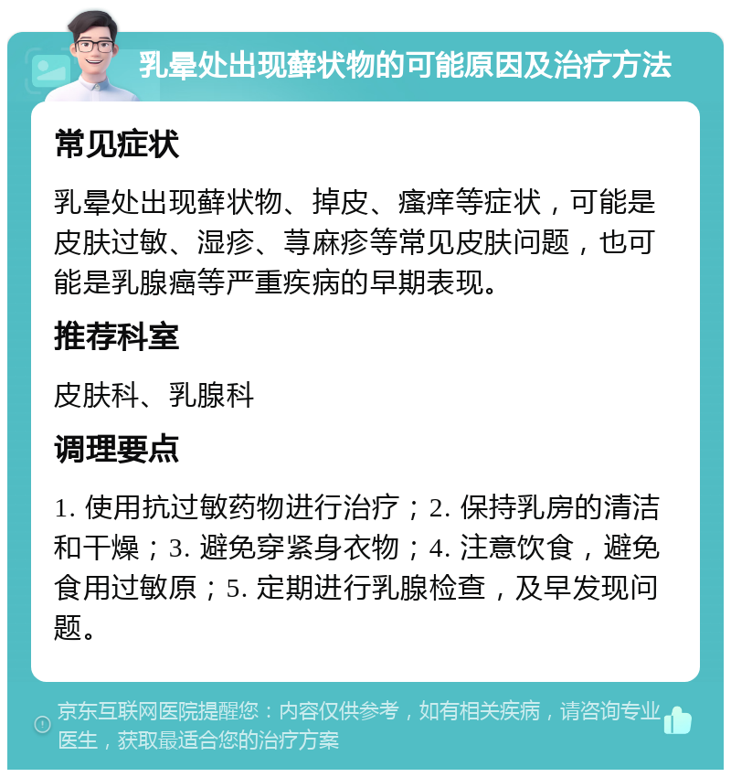 乳晕处出现藓状物的可能原因及治疗方法 常见症状 乳晕处出现藓状物、掉皮、瘙痒等症状，可能是皮肤过敏、湿疹、荨麻疹等常见皮肤问题，也可能是乳腺癌等严重疾病的早期表现。 推荐科室 皮肤科、乳腺科 调理要点 1. 使用抗过敏药物进行治疗；2. 保持乳房的清洁和干燥；3. 避免穿紧身衣物；4. 注意饮食，避免食用过敏原；5. 定期进行乳腺检查，及早发现问题。