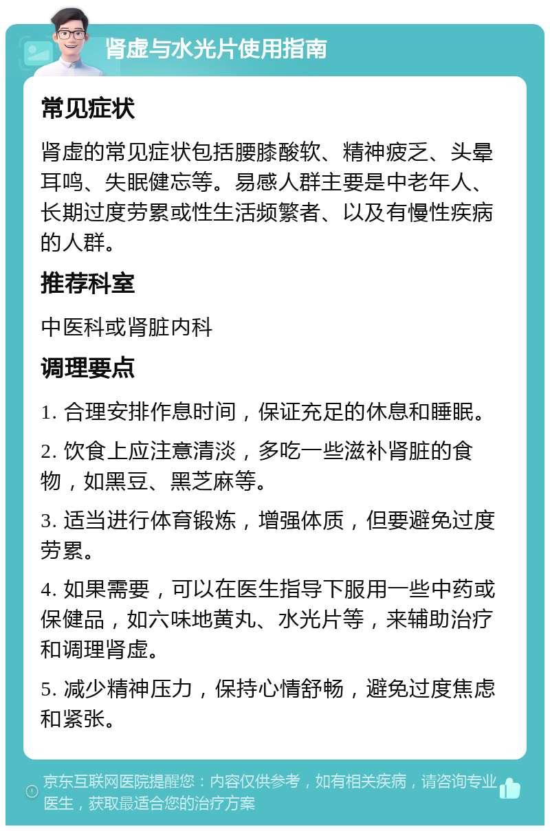 肾虚与水光片使用指南 常见症状 肾虚的常见症状包括腰膝酸软、精神疲乏、头晕耳鸣、失眠健忘等。易感人群主要是中老年人、长期过度劳累或性生活频繁者、以及有慢性疾病的人群。 推荐科室 中医科或肾脏内科 调理要点 1. 合理安排作息时间，保证充足的休息和睡眠。 2. 饮食上应注意清淡，多吃一些滋补肾脏的食物，如黑豆、黑芝麻等。 3. 适当进行体育锻炼，增强体质，但要避免过度劳累。 4. 如果需要，可以在医生指导下服用一些中药或保健品，如六味地黄丸、水光片等，来辅助治疗和调理肾虚。 5. 减少精神压力，保持心情舒畅，避免过度焦虑和紧张。