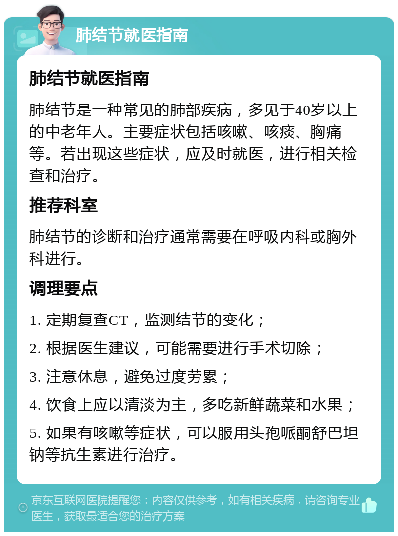 肺结节就医指南 肺结节就医指南 肺结节是一种常见的肺部疾病，多见于40岁以上的中老年人。主要症状包括咳嗽、咳痰、胸痛等。若出现这些症状，应及时就医，进行相关检查和治疗。 推荐科室 肺结节的诊断和治疗通常需要在呼吸内科或胸外科进行。 调理要点 1. 定期复查CT，监测结节的变化； 2. 根据医生建议，可能需要进行手术切除； 3. 注意休息，避免过度劳累； 4. 饮食上应以清淡为主，多吃新鲜蔬菜和水果； 5. 如果有咳嗽等症状，可以服用头孢哌酮舒巴坦钠等抗生素进行治疗。