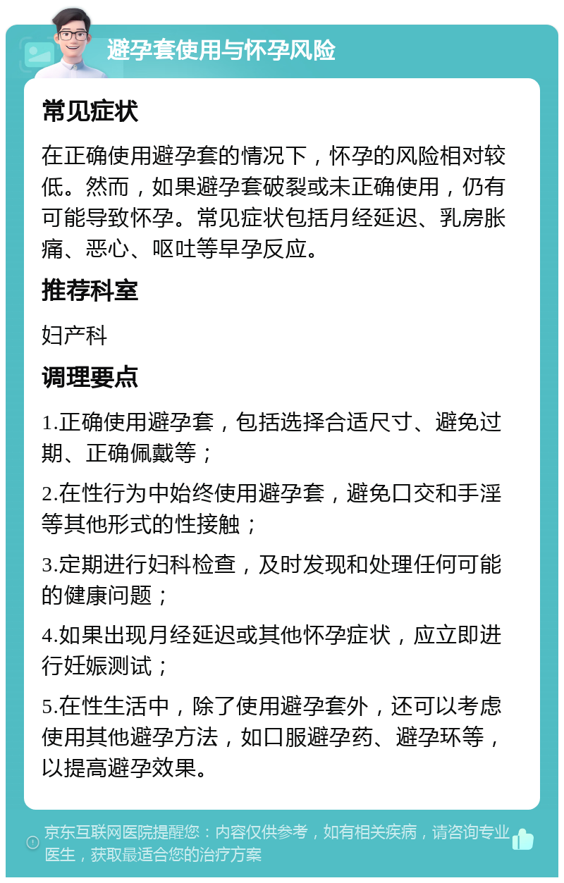 避孕套使用与怀孕风险 常见症状 在正确使用避孕套的情况下，怀孕的风险相对较低。然而，如果避孕套破裂或未正确使用，仍有可能导致怀孕。常见症状包括月经延迟、乳房胀痛、恶心、呕吐等早孕反应。 推荐科室 妇产科 调理要点 1.正确使用避孕套，包括选择合适尺寸、避免过期、正确佩戴等； 2.在性行为中始终使用避孕套，避免口交和手淫等其他形式的性接触； 3.定期进行妇科检查，及时发现和处理任何可能的健康问题； 4.如果出现月经延迟或其他怀孕症状，应立即进行妊娠测试； 5.在性生活中，除了使用避孕套外，还可以考虑使用其他避孕方法，如口服避孕药、避孕环等，以提高避孕效果。